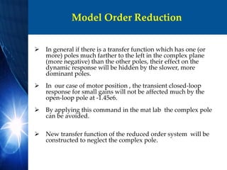 Model Order Reduction
 In general if there is a transfer function which has one (or
more) poles much farther to the left in the complex plane
(more negative) than the other poles, their effect on the
dynamic response will be hidden by the slower, more
dominant poles.
 In our case of motor position , the transient closed-loop
response for small gains will not be affected much by the
open-loop pole at -1.45e6.
 By applying this command in the mat lab the complex pole
can be avoided.
 New transfer function of the reduced order system will be
constructed to neglect the complex pole.
 