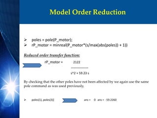 Model Order Reduction
 poles = pole(P_motor);
 rP_motor = minreal(P_motor*(s/max(abs(poles)) + 1))
Reduced order transfer function:
rP_motor = 2122
-------------
s^2 + 59.23 s
By checking that the other poles have not been affected by we again use the same
pole command as was used previously,
 poles(1), poles(3)] ans = 0 ans = -59.2260
 