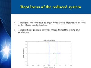 Root locus of the reduced system
 The original root locus near the origin would closely approximate the locus
of the reduced transfer function.
 The closed-loop poles are never fast enough to meet the settling time
requirement.
 
