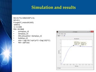 Simulation and results
W1=0.1*(s+100)/(100*s+1);
W2=0.1;
P=augw( P_motor,W1,W2);
GAM=0;
k = 0.1308
PM = 50.3868
• pzmap(sys_cl)
• damp(sys_cl)
• [Wn,zeta,poles] = damp(sys_cl)
• bode(sys_cl)
• zeta = -log(.16) / sqrt( pi^2 + (log(.16))^2 );
• PM = 100*zeta
 