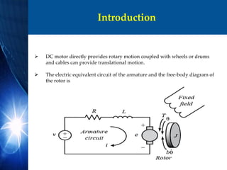Introduction
 DC motor directly provides rotary motion coupled with wheels or drums
and cables can provide translational motion.
 The electric equivalent circuit of the armature and the free-body diagram of
the rotor is
 