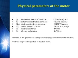 Physical parameters of the motor
 (J) moment of inertia of the rotor 3.2284E-6 kg.m^2
 (b) motor viscous friction constant 3.5077E-6 N.m.s
 (Kb) electromotive force constant 0.0274 V/rad/sec
 (Kt) motor torque constant 0.0274 N.m/Amp
 (R) electric resistance 4 Ohm
 (L) electric inductance 2.75E-6H
The input of the system is the voltage source (V) applied to the motor's armature,
while the output is the position of the shaft (theta).
 