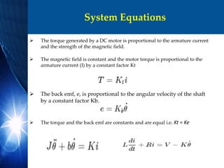System Equations
 The torque generated by a DC motor is proportional to the armature current
and the strength of the magnetic field.
 The magnetic field is constant and the motor torque is proportional to the
armature current (I) by a constant factor Kt
 The back emf, e, is proportional to the angular velocity of the shaft
by a constant factor Kb.
 The torque and the back emf are constants and are equal i.e. Kt = Ke
 