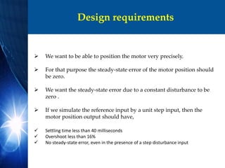 Design requirements
 We want to be able to position the motor very precisely.
 For that purpose the steady-state error of the motor position should
be zero.
 We want the steady-state error due to a constant disturbance to be
zero .
 If we simulate the reference input by a unit step input, then the
motor position output should have,
 Settling time less than 40 milliseconds
 Overshoot less than 16%
 No steady-state error, even in the presence of a step disturbance input
 