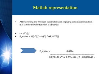 Matlab representation
 After defining the physical parameters and applying certain commands in
mat lab the transfer function is obtained.
 s = tf('s');
 P_motor = K/(s*((J*s+b)*(L*s+R)+K^2))
P_motor = 0.0274
----------------------------------------------------------
8.878e-12 s^3 + 1.291e-05 s^2 + 0.0007648 s
 
