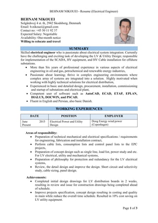 BEHNAM NIKOUEI - Resume (Electrical Engineer)
Page 1 of 3
BEHNAM NIKOUEI
Solgårdsvej 4 st. th, 2942 Skodsborg, Denmark
Email: b.nikouei@gmail.com
Contact no: +45 50 11 92 37
Expected Salary: Negotiable
Availability: One-month notice
Willing to relocate and travel
SUMMARY
Skilled electrical engineer who is passionate about electrical system integration. Currently
have the challenging and exciting task of developing the LV & Utility Design; responsible
for implementation of the SCADA, HV equipment, and HV Cable installation for offshore
substations.
 More than Six years of professional experience in various aspects of electrical
engineering in oil and gas, petrochemical and renewable energy industries,
 Passionate about learning; thrive in complex engineering environments where
complex array of systems are integrated into a solution. Highly motivated when
working with highly technical solutions for electrical distribution,
 Experienced in basic and detailed design, procurement, installation, commissioning
and startup of substations and electrical plant,
 Competent user of software such as AutoCAD, ECAD, ETAP, EPLAN,
DIALUX, DOCWIN, and PSCAD,
 Fluent in English and Persian, also basic Danish.
WORKING EXPERIENCES
DATE POSITION EMPLOYER
June
Present
2015 Electrical Power and Utility
Design
Dong Energy wind power
(Copenhagen)
http://www.dongenergy.com
Areas of responsibility:
 Preparation of technical mechanical and electrical specifications / requirements
for engineering, fabrication and installation contract,
 Perform cable lists, consumption lists and control panel lists to the EPC
projects,
 Preparation of concept design such as single line, load list, power study and etc.
For LV electrical, utility and mechanical systems,
 Preparation of philosophy for protection and redundancy for the LV electrical
systems,
 Review, the detail design and improve the design. Short circuit and selectivity
study, cable sizing, panel design.
Achievements:
 Completed initial design drawings for LV distribution boards in 2 weeks,
resulting in review and issue for construction drawings being completed ahead
of schedule.
 Improve projects specification, concept design resulting in costing and quality
in main while reduce the overall time schedule. Resulted in 10% cost saving on
LV utility equipment.
 