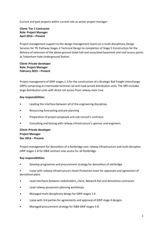 1
Current and past projects within current role as senior project manager:
Client: Tier 1 Contractor
Role: Project Manager
April 2016 – Present
Project management support to the design management teams on a multi-disciplinary Design
Services for TfL Pathway Stages 4 Technical Design to completion of Stage 5 Construction for the
delivery of extension of the above ground ticket hall and associated basement and roof access points
at Tottenham Hale Underground Station.
Client: Private developer
Role: Project Manager
February 2015 – Present
Project management of GRIP stages 1-3 for the construction of a Strategic Rail Freight Interchange
(SRFI) comprising an intermodal terminal rail and road served distribution units. The SRFI includes
large distribution units with direct rail access from railway main Line.
Key responsibilities:
• Leading the interface between all of the engineering disciplines
• Resourcing forecasting and pre-planning
• Preparation of project proposals and sub-consult’s contracts
• Consulting and liaising with railway infrastructure’s sponsor and engineers
Client: Private developer
Project Manager
Dec 2014 – Present
Project management for demolition of a footbridge over railway infrastructure and multi-discipline
GRIP stages 1-8 for D&B contract new access for all footbridge.
Key responsibilities:
• Develop programme and procurement strategy for demolition of old bridge
• Liaise with railway infrastructure's Asset Protection team for approvals and agreement of
demolition plans
• Lead interfaces between stakeholders, client, Network Rail and demolition contractor
• Lead railway possession planning workshops
• Managed multi-disciplinary design for GRIP stages 1-4
• Liaise with 3rd parties for agreements and approval of GRIP stage 4 designs
• Managed procurement strategy for D&B GRIP stages 5-8
 