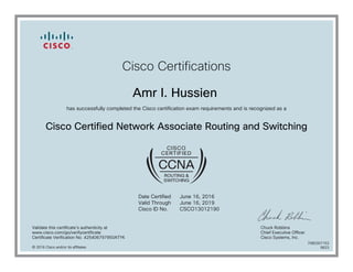 Cisco Certifications
Amr I. Hussien
has successfully completed the Cisco certification exam requirements and is recognized as a
Cisco Certified Network Associate Routing and Switching
Date Certified
Valid Through
Cisco ID No.
June 16, 2016
June 16, 2019
CSCO13012190
Validate this certificate's authenticity at
www.cisco.com/go/verifycertificate
Certificate Verification No. 425406797950ATYK
Chuck Robbins
Chief Executive Officer
Cisco Systems, Inc.
© 2016 Cisco and/or its affiliates
7080307153
0623
 