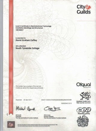 Level 3 Certificate in Electrotechnical Technology
Installation (Buildings and Structures) 
. 100/3602/7
is awarded to
David Graham Coffey
who attended
South Tyneside College
This holder hasa number offormal Unit
Credits by which this Award was achieved
Awarded 05 April2011
M Howell
Chairman
The City and Guilds of London Institute
050411/2330-07/039433/0XH8962/M/09/09/89
5500204010/10
Chris Jones
Director-General
The City and Guilds of London Institute
The CIty and GuDds of London Institute founded 1878 and Incorporated by Royal Charter 1900.
The CIty & Guilds Group comprises City & Guilds, ILM and City & Guilds NPTC_
City~
Guilds
, .
-:
plqual...........
Uywo<heth Cyrulad Cymru
Welsh Assembly Government
Rewarding Leaming
 