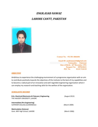 ENGR.ASAD NAWAZ
LAHORE CANTT, PAKISTAN
Contact No: +92-301-4866604
Email ID: asadnawazvirk@gmail.com
Nationality: Pakistani
Date of Birth: 26th
December 1991
Passport No: DP9610611
PEC No. ELECT44110
OBJECTIVE
Ambitious to experience the challenging environment of a progressive organization with an aim
to contribute positively towards the objectives of the institute to the best of my capabilities and
to become a radical part of an innovative and well-regarded engineering organization where I
can employ my research and teaching skills for the welfare of the organization.
SCHOLASTIC RECORD
B.Sc. Electrical (Electronics & Telecom.) Engineering (August 2013)
THE HAJVERY UNIVERSITY ,LAHORE
Intermediate (Pre-Engineering)
SUPERIOR COLLEGE,GUJRANWALA (March 2009)
Matriculation (Science)
Govt. ARIF High School, LAHORE (March 2006)
 