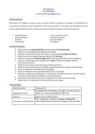 RM Yegammai
+91 9962809650
E-mail: sindhu.sypna@gmail.com
Profile Summary
Automation Test Engineer, having 2 years and seven months of experience in design and development of
Automated Test Software using NI-LabVIEW, NI Test Stand and also in the design and development of test
Fixtures (Bed of Nail Fixture), DFT Analysis and System Testing for products under various domains .



Total Experience : 2 Years and Seven months.
Present Company : Sanmina Corporation.
Duration : Feb 2013 till date.
Present Role : ATE Engineer.
Technical Summary

High Proficiency in NI LabVIEW 201x (CLAD Certified), NI TestStand 201x. 

Experience in embedded C based Arduino IDE coding.

Expertise in CAD and Schematic DFT analysis using tools like Test Sight and Valor 8.

Experience in test strategy designing using tools like Test Way. 

Worked in design tools Cadence Allegro 16.3 for Personalized PCBA schematic designing. 

Expertise in handling track recording tools like Agile and good knowledge in Medical
documentation process. 

Worked in Perl Script to automate Cypress PSoC Programmer. 

Handled and automated devices like DMM, Programmable power supply and Oscilloscope. 

Hands on experience in Boundary Scan technology. 

Hands on experience with protocols like RS232, SPI, I2C and USB. 

Expertise in design and development of Test Fixture, ATE BOM preparation, Remote support
in Factory for test software Installation and trouble shooting. 

Experienced in functional, device level, integration level and system level testing. 

Experienced in Test planning, test scenarios & test cases design. 
Technical Skills
Operating System Windows XP, 7.
Languages and Tools
NI LabVIEW 201x ,NI TestStand , Test Sight, Test Way, Cadence
Allegro 16.3, ,Valor 8.x,embedded C, Agile, Perl.
Protocols RS232, SPI, I2C, UART and USB
Instruments and Cards Used
PSoc Programmer, BeeProg Debugger, ATMega2560,
Programmable Oscilloscope & Power Supplies, DAQ and DMM.
 