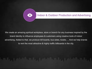 We create an amazing spiritual workplace, store or branch for any business inspired by the
brand identity to influence employees & customers using creative tools of indoor
advertising. Added to that, we produce bill boards, bus sides, kiosks…. And we help brands
to rent the most attractive & highly traffic billboards in the city.
 