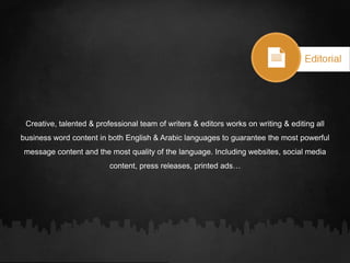 Creative, talented & professional team of writers & editors works on writing & editing all
business word content in both English & Arabic languages to guarantee the most powerful
message content and the most quality of the language. Including websites, social media
content, press releases, printed ads…
 