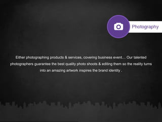 Either photographing products & services, covering business event… Our talented
photographers guarantee the best quality photo shoots & editing them so the reality turns
into an amazing artwork inspires the brand identity .
 