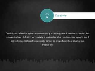 Creativity as defined is a phenomenon whereby something new & valuable is created, but
our creative team definition for creativity is to visualize what our clients are trying to see &
convert it into real creative concepts, cannot be created anywhere else but our
creative lab.
 