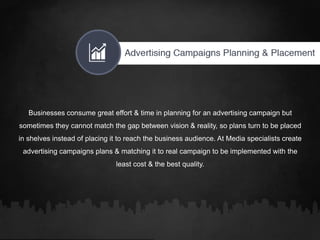 Businesses consume great effort & time in planning for an advertising campaign but
sometimes they cannot match the gap between vision & reality, so plans turn to be placed
in shelves instead of placing it to reach the business audience. At Media specialists create
advertising campaigns plans & matching it to real campaign to be implemented with the
least cost & the best quality.
 