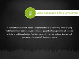 A team of highly qualified, trained & experienced developers working on developing
websites or mobile applications, so businesses guarantee highly performing & secured
website or mobile application. This team works with the most updated & convenient
programming languages & database systems.
 