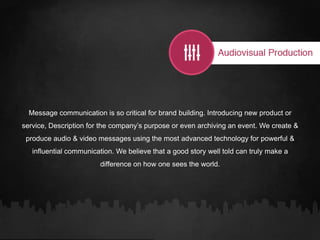 Message communication is so critical for brand building. Introducing new product or
service, Description for the company’s purpose or even archiving an event. We create &
produce audio & video messages using the most advanced technology for powerful &
influential communication. We believe that a good story well told can truly make a
difference on how one sees the world.
 