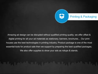 Amazing ad design can be disrupted without qualified printing quality; we offer offset &
digital printing for all your ad materials as stationary, banners, brochures… Our print
houses use the best technologies in printing industry. Product package is one of the most
essential tools for product sale then we support by preparing the best qualified packages.
We also offer supplies to show your ads as rollups & stands.
 