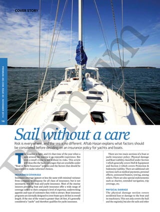Sail without a care 
The weather is light, and it’s that time of the year when a 
Risk is everywhere, and the sea is no different. Aftab Hasan explains what factors should 
be considered before deciding on an insurance policy for yachts and boats. 
spin around the marina is an enjoyable experience. But 
even a small cruise is not without its risks. This article 
will describe the basic coverages that are available under 
“Boat or Yacht Insurance” policies and the factors that should be 
considered to make informed choices. 
Insurance coverage 
Insurance coverage is more or less the same with minimal variance 
from company to company for all class of insurance; but is not 
necessarily true for boat and yacht insurance. Most of the marine 
insurers providing boat and yacht insurance offer a wide range of 
coverage suited to their company’s level of expertise, underwriting 
appetite and type of customers they wish to attract. Boat insurance 
programs are normally designed to cover boats up to 26 feet in overall 
length. If the size of the vessel is greater than 26 feet, it’s generally 
considered a “yacht” and therefore qualifies for yacht insurance. 
There are two main sections of a boat or 
yacht insurance policy: Physical damage 
and Boat Liability classified under Section 
1 which generally covers Hull & Equipment 
and Section 2 which covers Protection & 
Indemnity Liability. There are additional sub 
sections such as medical payments, personal 
effects, uninsured boaters, towing, among 
others. There are also special endorsements 
such as charter, extended navigation, trip 
coverage, etc. 
Physical damage 
The physical damage section covers 
accidental loss or damage to the boat and 
its machinery. This not only covers the hull 
and the engine(s), but also the sails and other 
PREMIUM-ME.COM| issue 40 | NOVEMBER 2014 
16 
Cover Story 
The Definitive Middle East Insurance Magazine 
 