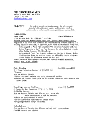 CHRISTOPHER PARADIS
8 Wing St., Glens Falls, NY, 12801
Cell (518) 792-9961
Ranchterra@hotmail.com
_____________________________________________________________________________________
OBJECTIVE: To work for a quality-oriented company, that offers growth
potential while utilizing my creative and innovative problem
solving skills, as well as trouble-shooting abilities an learned skills.
EXPERIENCE:
Finch Paper March 2006-present
1 Glen St, Glens Falls, NY, 12801 (518) 793-2541
Assistant Power Plant Operator/Spare Power Plant Operator, Boiler operator (APPO)
Responsible to the Power Plant Supervisor for safe and efficient operation of Boiler 1-7,
including auxiliaries and quality of feed water, boiler water and steam in the Power Plant.
When assigned as Power Plant Operator (PPO) on Turbine Generator and No.9
Boiler, Responsible to the Power Plant Supervisor for safe and efficient operation
of the Turbine Generator, No.9 Bark Boiler.
When assigned Power Plant Operator on Recovery side, No.10 Recovery Boiler,
No.8 Recovery Boiler, the ammonia system, the acid-making system, equipment
control through the Network 90 System, and field work.
Trained up through line of progression from 2006 to present as Spare, Evaporator
operator, APPO Water Treatment
Zinter Handling Dec. 2003-March 2006
4313 Route 50, Saratoga Springs, NY (518) 583-0853
Fabricator
Read and interpret blueprints
Fabricate, cut, layout, and weld steel pieces into material handling
equipment and overhead cranes, paint and finish cranes, deliver and install, maintain, and
service on site.
Stonebridge Iron and Steel, Inc. June 2002-Dec 2003
50 Stonebridge Rd., Gansevoort, NY (518) 695-3752
Sr. Machine Operator
Read and interpret blueprints then fabricate steel I beams using
punch type beam line or angle line machines
Maintain and adjust machines as needed
Keep track of material used and restock unused material
Reprogram production changes on machine
Welder/Fabricator
Read and interpret blueprints then fabricate and weld steel I beams, columns
Assemble parts for steel buildings
 