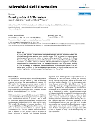 BioMed Central
Page 1 of 5
(page number not for citation purposes)
Microbial Cell Factories
Open AccessReview
Ensuring safety of DNA vaccines
Jacob Glenting*1 and Stephen Wessels2
Address: 1Bioneer A/S, DK-2970 Hørsholm, Denmark and 2Danish Toxicology Centre, DK-2970 Hørsholm, Denmark
Email: Jacob Glenting* - jag@bioneer.dk; Stephen Wessels - sww@dtc.dk
* Corresponding author
Abstract
In 1990 a new approach for vaccination was invented involving injection of plasmid DNA in vivo,
which elicits an immune response to the encoded protein. DNA vaccination can overcome most
disadvantages of conventional vaccine strategies and has potential for vaccines of the future.
However, today 15 years on, a commercial product still has not reached the market. One possible
explanation could be the technique's failure to induce an efficient immune response in humans, but
safety may also be a fundamental issue. This review focuses on the safety of the genetic elements
of DNA vaccines and on the safety of the microbial host for the production of plasmid DNA. We
also propose candidates for the vaccine's genetic elements and for its microbial production host
that can heighten the vaccine's safety and facilitate its entry to the market.
Introduction
Vaccination with purified plasmid DNA involves injection
of the plasmid into the patient to elicit an immune
response to a protein that is encoded on the plasmid [1].
This mini-review focuses upon several aspects of safety of
the DNA molecule itself and of the microorganism used to
manufacture the DNA. The review is not exhaustive but
does raise very important safety issues to be kept in mind
early in the development of DNA vaccines.
DNA vaccination was described in a study in 1990 that
demonstrated the induction of gene expression following
direct intramuscular injection of plasmid DNA in mice
[2]. Since then our understanding of the immunological
mechanisms behind this unexpected result has increased.
This includes identification of immune stimulatory DNA
sequences (ISS) that could explain how DNA vaccines can
evoke an immune response without an adjuvant [3]. The
advantages of DNA vaccines over the traditional attenu-
ated or subunit vaccines are their capacity to induce a
broad spectrum of cellular and humoral immune
responses, their flexible genetic design and low cost of
production in a microbial host. Almost two thousand
papers have been published, and several clinical trials
have been conducted testing DNA vaccines against infec-
tious diseases such as HIV-1 [4], Ebola virus [5] and
malaria [6], or to generate protective immunity against
tumors [7]. Despite this extensive research, a commercial
product has yet to come to the market. One reason for this
may be their failure to induce a strong immune response
in higher animals like primates [8]. Another reason for
their absence from the market may be related to their
safety. Indeed, international regulatory groups have
recently questioned the safety of certain existing DNA vac-
cine constructs and their production systems [9]. While
the main focus of research has previously been on their
functionality and immunological mechanisms, work on
safety aspects most often is put off until later in develop-
ment. By then, making fundamental changes to the DNA
vaccine to improve its safety can be extremely costly and
time-consuming.
Published: 06 September 2005
Microbial Cell Factories 2005, 4:26 doi:10.1186/1475-2859-4-26
Received: 25 August 2005
Accepted: 06 September 2005
This article is available from: http://www.microbialcellfactories.com/content/4/1/26
© 2005 Glenting and Wessels; licensee BioMed Central Ltd.
This is an Open Access article distributed under the terms of the Creative Commons Attribution License (http://creativecommons.org/licenses/by/2.0),
which permits unrestricted use, distribution, and reproduction in any medium, provided the original work is properly cited.
 