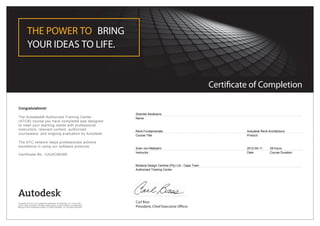 Certificate of Completion
THE POWER TO BRING
YOUR IDEAS TO LIFE.
Carl Bass
President, Chief Executive Officer
Congratulations!
The Autodesk® Authorized Training Center
(ATC®) course you have completed was designed
to meet your learning needs with professional
instructors, relevant content, authorized
courseware, and ongoing evaluation by Autodesk.
The ATC network helps professionals achieve
excellence in using our software products.
Certificate No. 1UUAC66350
Shamiel Abrahams
Name
Revit Fundamentals
Course Title
Autodesk Revit Architecture
Product
Sven von Maltzahn
Instructor
2012-04-11
Date
28 hours
Course Duration
Modena Design Centres (Pty) Ltd - Cape Town
Authorized Training Center
Autodesk and ATC are registered trademarks of Autodesk, Inc. in the USA
and/or other countries. All other trade names, product names, or trademarks
belong to their respective holders. © 2009 Autodesk, Inc. All rights reserved.
 
