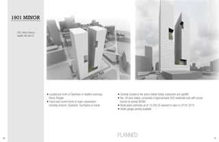 26 27
• Centrally located to the area’s hottest hotels, restaurants and nightlife
• Two 39 story towers, comprised of approximately 600 residential units with annual 	
income to exceed $55M
• Retail space estimates up to 15,000 SF planned to open in 2018/ 2019
• Onsite garage parking available
1901 Minor Avenue
Seattle, WA 98101
PLANNED
1901 MINOR
• Located just north of Downtown in Seattle’s booming 	
Denny Triangle
• Future and current home to major corporations
including Amazon, Facebook, Touchstone & Vulcan
 