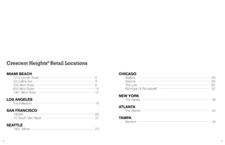 4 5
MIAMI BEACH
	 1212 Lincoln Road 6
	 49 Collins Ave 8
	 709 Alton Road 		 9
	 600 Alton Road 10
	 1901 Alton Road 12
LOS ANGELES
	 The Palladium 16
SAN FRANCISCO
	 NEMA 20
	 10 South Van Ness 21
SEATTLE
	 1901 Minor 24
Crescent Heights®
Retail Locations
CHICAGO
	 Walton 28
	 Astoria 29
	 The Lex 30
	Michigan & Roosevelt									32
NEW YORK
	 The Hanley 36
ATLANTA
	 The Atlantic 40
TAMPA
	 Element 44
 
