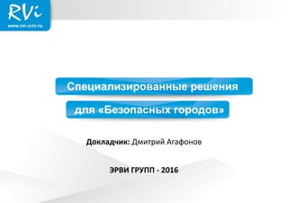 Специализированные решения
для «Безопасных городов»
ЭРВИ ГРУПП - 2016
Докладчик: Дмитрий Агафонов
 