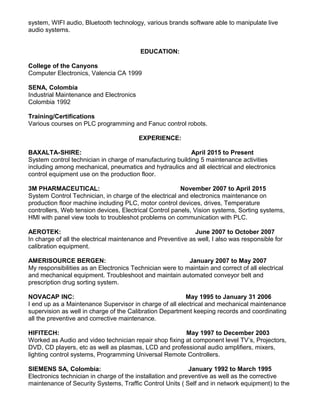 system, WIFI audio, Bluetooth technology, various brands software able to manipulate live
audio systems.
EDUCATION:
College of the Canyons
Computer Electronics, Valencia CA 1999
SENA, Colombia
Industrial Maintenance and Electronics
Colombia 1992
Training/Certifications
Various courses on PLC programming and Fanuc control robots.
EXPERIENCE:
BAXALTA-SHIRE: April 2015 to Present
System control technician in charge of manufacturing building 5 maintenance activities
including among mechanical, pneumatics and hydraulics and all electrical and electronics
control equipment use on the production floor.
3M PHARMACEUTICAL: November 2007 to April 2015
System Control Technician, in charge of the electrical and electronics maintenance on
production floor machine including PLC, motor control devices, drives, Temperature
controllers, Web tension devices, Electrical Control panels, Vision systems, Sorting systems,
HMI with panel view tools to troubleshot problems on communication with PLC.
AEROTEK: June 2007 to October 2007
In charge of all the electrical maintenance and Preventive as well, I also was responsible for
calibration equipment.
AMERISOURCE BERGEN: January 2007 to May 2007
My responsibilities as an Electronics Technician were to maintain and correct of all electrical
and mechanical equipment. Troubleshoot and maintain automated conveyor belt and
prescription drug sorting system.
NOVACAP INC: May 1995 to January 31 2006
I end up as a Maintenance Supervisor in charge of all electrical and mechanical maintenance
supervision as well in charge of the Calibration Department keeping records and coordinating
all the preventive and corrective maintenance.
HIFITECH: May 1997 to December 2003
Worked as Audio and video technician repair shop fixing at component level TV’s, Projectors,
DVD, CD players, etc as well as plasmas, LCD and professional audio amplifiers, mixers,
lighting control systems, Programming Universal Remote Controllers.
SIEMENS SA, Colombia: January 1992 to March 1995
Electronics technician in charge of the installation and preventive as well as the corrective
maintenance of Security Systems, Traffic Control Units ( Self and in network equipment) to the
 