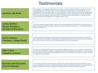 Testimonials
“I thank GE for its compelling involvement in education. The GE Foundation is clearly playing a role… they
could be doing a lot of different things in their charity work but they focused on something that is very
unifying and can have a positive impact for the communities in which they serve. They are acting as a great
example of how to partner with states to provide additional resources and programs. The GE Foundation’s
Education programs targeted support will have far reaching and sustainable impacts, including providing
teachers professional development and college readiness work.”
“The GE Foundation brought together a great set of individuals(business leaders) who are already active in
their communities to help them figure out how to be more strategic and impactful — that’s huge and will be
helpful in the long run.”
“The GE Foundation is going deep in the education improvement work and its commitment to improving
public education for all students is exactly what it is going to take to seed real and lasting change, especially
during these tough economic times. And I want to thank them for that leadership.”
As it turns out, graduating from high school ready for college and careers is not only good for students but
also for America's ability to compete in a global economy that increasingly values education. The grant from
the GE Foundation to Achieve will enable Achieve to ensure that the promise of college and career readiness
is a reality for more students.”
“I am using the materials and connections I made at the summit to help drive the planning efforts to get
business involved in Colorado. I am amazed to find how little work had been done here to organize business
support. My thanks to the GE Foundation for helping us get the jumpstart the efforts needed!”
Governor Jeb Bush
James Shelton
Deputy Secretary,
US Dept of Education
David Coleman
President, College Board
Mike Cohen
President, Achieve
Business and Education
Summit Attendee
 
