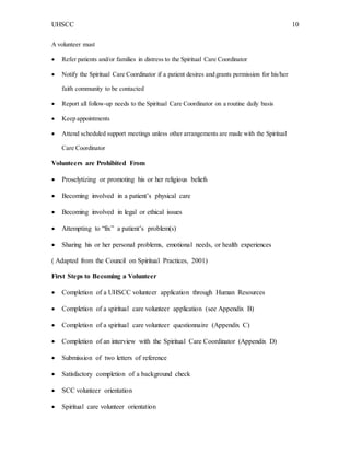UHSCC 10
A volunteer must
 Refer patients and/or families in distress to the Spiritual Care Coordinator
 Notify the Spiritual Care Coordinator if a patient desires and grants permission for his/her
faith community to be contacted
 Report all follow-up needs to the Spiritual Care Coordinator on a routine daily basis
 Keep appointments
 Attend scheduled support meetings unless other arrangements are made with the Spiritual
Care Coordinator
Volunteers are Prohibited From
 Proselytizing or promoting his or her religious beliefs
 Becoming involved in a patient’s physical care
 Becoming involved in legal or ethical issues
 Attempting to “fix” a patient’s problem(s)
 Sharing his or her personal problems, emotional needs, or health experiences
( Adapted from the Council on Spiritual Practices, 2001)
First Steps to Becoming a Volunteer
 Completion of a UHSCC volunteer application through Human Resources
 Completion of a spiritual care volunteer application (see Appendix B)
 Completion of a spiritual care volunteer questionnaire (Appendix C)
 Completion of an interview with the Spiritual Care Coordinator (Appendix D)
 Submission of two letters of reference
 Satisfactory completion of a background check
 SCC volunteer orientation
 Spiritual care volunteer orientation
 