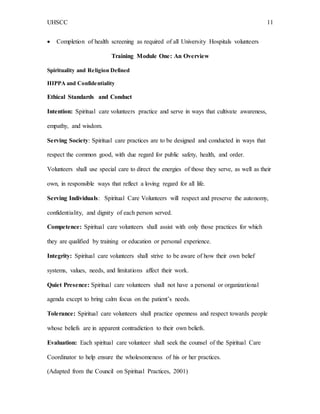 UHSCC 11
 Completion of health screening as required of all University Hospitals volunteers
Training Module One: An Overview
Spirituality and Religion Defined
HIPPA and Confidentiality
Ethical Standards and Conduct
Intention: Spiritual care volunteers practice and serve in ways that cultivate awareness,
empathy, and wisdom.
Serving Society: Spiritual care practices are to be designed and conducted in ways that
respect the common good, with due regard for public safety, health, and order.
Volunteers shall use special care to direct the energies of those they serve, as well as their
own, in responsible ways that reflect a loving regard for all life.
Serving Individuals: Spiritual Care Volunteers will respect and preserve the autonomy,
confidentiality, and dignity of each person served.
Competence: Spiritual care volunteers shall assist with only those practices for which
they are qualified by training or education or personal experience.
Integrity: Spiritual care volunteers shall strive to be aware of how their own belief
systems, values, needs, and limitations affect their work.
Quiet Presence: Spiritual care volunteers shall not have a personal or organizational
agenda except to bring calm focus on the patient’s needs.
Tolerance: Spiritual care volunteers shall practice openness and respect towards people
whose beliefs are in apparent contradiction to their own beliefs.
Evaluation: Each spiritual care volunteer shall seek the counsel of the Spiritual Care
Coordinator to help ensure the wholesomeness of his or her practices.
(Adapted from the Council on Spiritual Practices, 2001)
 