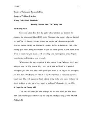 UHSCC 12
Review of Duties and Responsibilities
Review of Prohibited Actions
Setting Professional Boundaries
Training Module Two: The Caring Visit
The Caring Visit
Words and actions flow from the quality of our attention and intention. In
Judaism, this is kavanah. Buber (2002) wrote, “Kavanah is the mystery of a soul directed
to a goal” (p. 19). Taking a moment to stop and prepare one’s kavanah is powerful
medicine. Before entering the presence of a patient, whether in a room or a chair, while
washing your hands, bring your attention to your feet on the ground, to your breath, to the
flower of water over your hands as if It is washing your preoccupations away. Prepare
your attention and intention, your kavanah.
“What matters for you, my patient, is what matters for me. Whatever time I have
with you, may I be fully present. May I meet you in your world as it is for you and
accompany you from there. May I meet you in your world as it is for you and accompany
you from there. May I serve you with all of my life experience as well as my expertise.
May I listen fully, with a generous heart, without having to fix what cannot be fixed, but
simply to listen, to care, and to love. May I be well used,” (Feldstein, 2011, p. 158).
A Prayer for the Caring Visit
“Lord, take me where you want me to go. Let me meet whom you want me to
meet. Tell me what you want me to say and keep me out of your way,”(Father Mychal
Judge, n.d.)
 