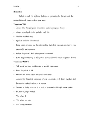 UHSCC 13
Remember
Reflect on each visit and your feelings, as preparation for the next visit. Be
prepared to speak your own from your heart.
Volunteers Will
 Always take the appropriate precautions against contagious disease
 Always wash hands before and after each visit
 Maintain confidentiality
 Speak in a natural tone of voice
 Bring a calm presence and the understanding that silent presence can often be very
meaningful and reassuring
 Follow the patient’s lead where prayer is concerned
 Refer the patient/family to the Spiritual Care Coordinator when in spiritual distress
Volunteers Will Not
 Talk about your own past illnesses or hospital experiences
 Force the patient to talk.
 Question the patient about the details of the illness
 Assume that the patient is unaware of your conversation with family members just
because the patient is asleep or in a coma
 Whisper to family members or to medical personnel within sight of the patient
 Sit, lean on, or jar the bed
 Visit when ill
 Visit when in a rush
 Visit during mealtimes
 