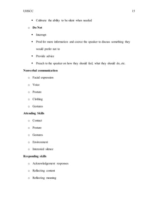 UHSCC 15
 Cultivate the ability to be silent when needed
o Do Not
 Interrupt
 Prod for more information and coerce the speaker to discuss something they
would prefer not to
 Provide advice
 Preach to the speaker on how they should feel, what they should do, etc.
Nonverbal communication
o Facial expression
o Voice
o Posture
o Clothing
o Gestures
Attending Skills
o Contact
o Posture
o Gestures
o Environment
o Interested silence
Responding skills
o Acknowledgement responses
o Reflecting content
o Reflecting meaning
 