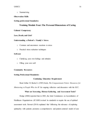 UHSCC 16
o Summarizing
Observation Skills
Setting professional boundaries
Training Module Four: The Personal Dimensions of Caring
Cultural Competency
Loss, Death, and Grief
Understanding a Patient’s / Family’s Stress
o Common and uncommon reactions to stress
o Practical stress reduction techniques
Self-care
o Clarifying your own feelings and attitudes
o Filling your own well
Community Resources
Setting Professional Boundaries
Continuing Education Requirement
Read Arthur H. Becker’s (1985) book, The Compassionate Visitor: Resources for
Ministering to People Who Are Ill for ongoing reflection and discussion with the SCC.
What are Screening, History-Gathering, and Assessment Tools?
Hodge (2006) reported that in 2001, the Joint Commission on Accreditation of
Healthcare Organizations (JCAHO) revised its standards to require the use of spiritual
assessment tools. Stewart (2014) explained that “affirming the relevance of exploring
spirituality with patients promotes a comprehensive and patient-centered model of care
 