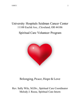 UHSCC 2
University Hospitals Seidman Cancer Center
11100 Euclid Ave., Cleveland, OH 44106
Spiritual Care Volunteer Program
Belonging,Peace,Hope & Love
Rev. Sally Wile, M.Div., Spiritual Care Coordinator
Melody J. Reese, Spiritual Care Intern
 