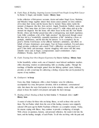 UHSCC 21
4. Faith, Hope, & Healing: Inspiring Lessons Learned From People Living With Cancer
by Bernie S. Siegel, and Jennifer Sander / library loan
In this collection of first-person accounts, doctor and author Siegel (Love, Medicine,
and Miracles) brings together almost three dozen cancer patients (or close relations
of) to share their stories and the lessons they’ve learned. Many entries tackle the
moment of diagnosis (the first, from survivor Angela Passidomo Trafford, opens with
the line, “How many times do I have to have cancer?!”), while others pick up at the
moment the diagnosis first hits home; still others focus on the end, like Ann Martin
Bowler, whose sick brother passed days after a reinvigorating near-death experience.
Lynn Zeller contributes a list of the “eight practices” she discovered through cancer
that have led to a “wonderfully expanded experience of life” (including a focus on
gratitude, mindfulness, and the idea that the universe “is in a conspiracy for my
good”); Edwina Ford focuses on her afflicted husband’s admiration, and efforts on
behalf, of Lance Armstrong’s post-surgery Tour de France comeback. For each piece,
Siegel provides a reflection and a moral (“Life’s difficulties are what teach us to
grow”) that clarify and encourage. Anyone struggling with cancer will find many
relatable voices and, in Siegel, a compassionate expert commentator. (Apr.)
(Publishers Weekly, April 20, 2009)
5. Faith: Trusting Your Own Deepest Experience by Sharon Salzberg / library loan
In this beautifully written work, one of America's most beloved meditation teachers
offers discerning wisdom on understanding faith as a healing quality. Through the
teachings of Buddha and insight gained from her lifelong spiritual quest, Salzberg
provides us with a road map for cultivating a feeling of peace that can be practiced by
anyone of any tradition.
6. Guideposts / to keep
Every day, Daily Guideposts offers a short Scripture verse for reflection,
accompanied by a true, first-person devotion, told in an informal, conversational
style, that shares the ways God speaks to us in the ordinary events of life, and a brief
prayer to focus the reader's own prayers and apply the day's message.
7. Healing of Soul: Healing of Body by Rabi Simkha Y. Weintraub (Ed.) / staff /
library loan
A source of solace for those who are facing illness, as well as those who care for
them. The ten Psalms which form the core of this healing resource were originally
selected 200 years ago by Rabbi Nachman of Breslov as a complete remedy. Today,
for anyone coping with illness, they continue to provide a wellspring of strength.
With a focus on openness, honesty, and personal reflection, the reader is led into the
heart, and the healing strength, of each Psalm. To all who are living with the pain and
 