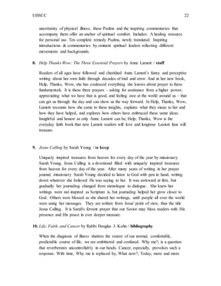 UHSCC 22
uncertainty of physical illness, these Psalms and the inspiring commentaries that
accompany them offer an anchor of spiritual comfort. Includes: A healing resource
for personal use. Ten complete remedy Psalms, newly translated. Inspiring
introductions & commentaries by eminent spiritual leaders reflecting different
movements and backgrounds.
8. Help Thanks Wow: The Three Essential Prayers by Anne Lamott / staff
Readers of all ages have followed and cherished Anne Lamott’s funny and perceptive
writing about her own faith through decades of trial and error. And in her new book,
Help, Thanks, Wow, she has coalesced everything she knows about prayer to these
fundamentals. It is these three prayers – asking for assistance from a higher power,
appreciating what we have that is good, and feeling awe at the world around us – that
can get us through the day and can show us the way forward. In Help, Thanks, Wow,
Lamott recounts how she came to these insights, explains what they mean to her and
how they have helped, and explores how others have embraced these same ideas.
Insightful and honest as only Anne Lamott can be, Help, Thanks, Wow is the
everyday faith book that new Lamott readers will love and longtime Lamott fans will
treasure.
9. Jesus Calling by Sarah Young / to keep
Uniquely inspired treasures from heaven for every day of the year by missionary
Sarah Young. Jesus Calling is a devotional filled with uniquely inspired treasures
from heaven for every day of the year. After many years of writing in her prayer
journal, missionary Sarah Young decided to listen to God with pen in hand, writing
down whatever she believed He was saying to her. It was awkward at first, but
gradually her journaling changed from monologue to dialogue. She knew her
writings were not inspired as Scripture is, but journaling helped her grow closer to
God. Others were blessed as she shared her writings, until people all over the world
were using her messages. They are written from Jesus' point of view, thus the title
Jesus Calling. It is Sarah's fervent prayer that our Savior may bless readers with His
presence and His peace in ever deeper measure.
10. Life, Faith, and Cancer by Rabbi Douglas J. Kohn / bibliography
When the diagnosis of illness shatters the veneer of our normal, comfortable,
predictable course of life, we are embittered and confused. Why me?; is a question
that reverberates uncontrollably in our heads. Cancer, especially, provokes such a
response. With time, Why me is replaced by, What now?; Today, more and more
 