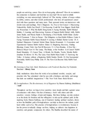 UHSCC 23
people are surviving cancer. How do we keep going afterward? How do we maintain
the connection to Judaism and God that we once had? Do we need to rethink
everything we once unwaveringly believed in? This moving volume of essays written
by rabbis, cantors, and other Jewish professionals who have all experienced cancer
deal with these questions and many more. Their personal stories are interwoven with
Jewish texts and teachings. Part I. Diagnosis: So, You ve Got Cancer 1. Discovering
Vulnerability Rabbi Sue Elwell 2. Not Knowing Could Be Your Biggest Heath Risk
Joy Wasserman 3. Why Me Rabbi Doug Kohn 4. Facing Mortality Rabbi Michael
Balinky 5. Learning and Discovering Systems of Support Rabbi Hirshel Jaffe, Rabbi
James Rudin, and Marcia Rudin 6. Developing a New Reality Rabbi Elaine Zecher
Part II Treatment 7. How to Pursue : The Obligation to Heal Rabbi William Cutter 8.
Facing Treatment Rabbi Stacia Deutsch 9. Leaving it Behind Harriet Levine 10. A
Spiritual Dimension Cantorial Soloist Diane Becker Kransnick 11. Convention and
Experimental Options Rabbi Andrew Sklarz 12. Beginning Recovery, Finding
Blessings Cantor Vicki Axe Part III Recovery 13. A New Routine, A New Me -
Rebecca Meyer Carr 14. The Lump, The Bump, or the Swallow: Is it Cancer? Rabbi
Randi Musnitsky 15. Cancer Time: A Month, Six Months, Twelve Months Rabbi
Jonathan M. Brown 16. We, The Licky Ones Rabbi Myra Soifer 17. Surviving the
Valley: A Journey without a Beginning Rabbi Stanley Davids 18. Our Sacramental
Personality Rabbi Gary Phillip Zola 19. The New Can Become Holy Rabbi Yael
Ridberg
11. Listening to Your Life: Daily Meditations with Frederick Buechner by Frederick
Buechner / library loan
Daily meditations taken from the works of an acclaimed novelist, essayist, and
preacher who "has articulated what he sees with a freshness and clarity and energy
that hails our stultified imaginations."--The New York Times Book Review
12. Lovingkindness: The Revolutionary Art of Happiness by Sharon Salzberg (Buddhism)
/ staff
Throughout our lives we long to love ourselves more deeply and find a greater sense
of connection with others. Our fear of intimacy—both with others and with
ourselves—creates feelings of pain and longing. But these feelings can also awaken
in us the desire for freedom and the willingness to take up the spiritual path. In this
inspiring book, Sharon Salzberg, one of America's leading spiritual teachers, shows
us how the Buddhist path of lovingkindness can help us discover the radiant, joyful
heart within each of us. This practice of lovingkindness is revolutionary because it
has the power to radically change our lives, helping us cultivate true happiness in
ourselves and genuine compassion for others. The Buddha described the nature of
 