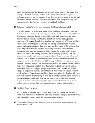 UHSCC 24
such a spiritual path as "the liberation of the heart, which is love." The author draws
on simple Buddhist teachings, wisdom stories from various traditions, guided
meditation practices, and her own experience from twenty-five years of practice and
teaching to illustrate how each one of us can cultivate love, compassion, joy, and
equanimity—the four "heavenly abodes" of traditional Buddhism.
13. Malignant: Medical ethicists confront cancer by Rebecca Dresser / staff
"You have cancer." Words no one wants to hear, but heard by millions every year.
Millions more hear the equally shattering news that a loved one has cancer. Both are
life-changing messages. For the people writing this book, cancer was not only a
personal crisis, it was also an education. Experts on medical ethics, personal
experience with cancer showed them how little they understood of the real world of
serious illness. Despite years of teaching and writing about treatment decision-
making and patient autonomy, they were unprepared for many of the problems they
faced. They discovered that the rights and wrongs of cancer care were more
complicated than they had anticipated. Ethics outside the hospital walls took on
unexpected significance as they discovered the astonishing generosity, and the
unintentional cruelty, that cancer provokes in others. Cancer was a test of personal
character, too, as patients accustomed to control became dependent on others and
caregivers shouldered unfamiliar and difficult responsibilities. In chapters on cancer
diagnosis, treatment choices, and research participation, the authors examine medical
ethics from the personal point of view. In chapters on family caregiving, cancer
interactions, and cancer support groups, they consider ethics outside the medical
setting. In chapters on mortality and survivorship, they reflect on cancers personal
moral teachings. Cancer is an unavoidable feature of modern life. Readers will come
away with a deeper understanding of what it is like to have cancer, better equipped to
respond to cancer in their own lives and the lives of others. The book also offers
insights to doctors and nurses seeking to improve cancer treatment and to medical
ethicists seeking to make their work more relevant to patients and caregivers.
14. Our Daily Bread / to keep
Since it was first published in 1956, Our Daily Bread has become the resource for
which RBC Ministries is best known. The daily devotional thoughts published in Our
Daily Bread help readers spend time each day in God’s Word.
15. People Skills: How to Assert Yourself, Listen to Others, and Resolve Conflicts by
Robert Bolton / staff
 