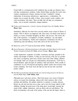 UHSCC 25
People Skills is a communication-skills handbook that can help you eliminate these
and other communication problems. Author Robert Bolton describes the twelve most
common communication barriers, showing how these “roadblocks” damage
relationships by increasing defensiveness, aggressiveness, or dependency. He
explains how to acquire the ability to listen, assert yourself, resolve conflicts, and
work out problems with others. These are skills that will help you communicate
calmly, even in stressful emotionally charged situations.
16. Psalms and Compassions: A Jesuit’s Journey through Cancer by Timothy Brown /
library loan
Immediately following his return from a ten-day student service project in Mexico in
January 1998, Fr. Brown was diagnosed with colon cancer. He turned to the Book of
Psalms as a source of strength throughout his illness and recovery. This book is the
fruit of that experience. A compilation of Psalms, meditations, rare and original
prayers, and commentaries, Psalms and Compassions is dedicated to all who are
experiencing pain and suffering of any kind, and to all who care for them.
17. Reflections of the 23rd Psalm by Ken Kurtis (DVD) / to keep
18. Sacred Intentions: Morning Inspiration to Strengthen the Spirit Based on the Jewish
Wisdom Tradition by Kerry M. Olitzky & Lori Forman / library loan
A daily inspirational companion of comfort, reassurance and hope, grounded in the
wisdom and strength of Judaism. To help you start each day of the year on a positive
note, there is an inspiring quote from a Jewish source and a brief, striking reflection
on it through which you can gain new understanding and perspective. You'll turn to
Sacred Intentions again and again for optimism, hope and renewal. With a wealth of
contributions by over 40 respected and inspiring spiritual leaders from all parts of the
Jewish community, this lovely book will help you start the day with a powerful
positive attitude.
19. The Book of Awakening: Having the life you want by being present to the life you
have by Mark Nepo / staff / library loan
Philosopher-poet and cancer survivor, Mark Nepo opens a new season of freedom
and joy--an escape from deadening, asleep-at-the wheel sameness--that is both
profound and clarifying. His spiritual daybook is a summons to reclaim aliveness,
liberate the self, take each day one at a time, and to savor the beauty offered by life's
unfolding. Reading his poetic prose is like being given second sight, exposing the
reader to life's multiple dimensions, each one drawn with awe and affection. The
Book of Awakening is the result of his journey of the soul and will inspire others to
 