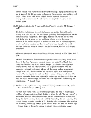 UHSCC 26
embark on their own. Nepo speaks of spirit and friendship, urging readers to stay vital
and in love with this life, no matter the hardships. Encompassing many traditions and
voices, Nepo's words offer insight on pain, wonder, and love. Each entry is
accompanied by an exercise that will surprise and delight the reader in its mind-
waking ability.
20. The Helping Relationship Process and Skills (8th ed.) by Lawrence M. Brammer /
staff
The Helping Relationship is a book for learning and teaching basic philosophy,
helping skills, and processes that are essential grounding for most professions and for
all human-contact occupations. The Helping Relationship presents and illustrates
skills in the order in which they are used in the helping process. The primary
emphasis in the helping process is to promote self-help, such as coping competence,
to solve one's own problems and draw on one's own inner strengths. For social
workers, counselors, business managers, nurses and anyone involved in the helping
professions.
21. The Four Agreements: A Practical Guide to Personal Freedom by Don Miguel Ruiz /
staff
Sit at the foot of a native elder and listen as great wisdom of days long past is passed
down. In The Four Agreements shamanic teacher and healer Don Miguel Ruiz
exposes self-limiting beliefs and presents a simple yet effective code of personal
conduct learned from his Toltec ancestors. Full of grace and simple truth, this
handsomely designed book makes a lovely gift for anyone making an elementary
change in life, and it reads in a voice that you would expect from an indigenous
shaman. The four agreements are these: Be impeccable with your word. Don't take
anything personally. Don't make assumptions. Always do your best. It's the how and
why one should do these things that make The Four Agreements worth reading and
remembering. --P. Randall Cohan
22. The Human Side of Cancer: Living with Hope, Coping with Uncertainty by Jimmie
Holland & Sheldon Lewis / library loan
For more than twenty years, Dr. Holland has pioneered the study of psychological
problems of cancer patients and their families -- whom she calls "the real experts." In
The Human Side of Cancer, she shares what she has learned from all of them about
facing this life-threatening illness and what truly helps along the cancer journey. This
book is the next best thing to sitting in Dr. Holland's office and talking with her about
the uncertainty and anxiety elicited by this disease. And it is a book that inspires hope
-- through stories of the simple courage of ordinary people confronting cancer.
 