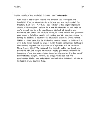 UHSCC 27
23. The Untethered Soul by Michael A. Singer / staff / bibliography
What would it be like to free yourself from limitations and soar beyond your
boundaries? What can you do each day to discover inner peace and serenity? The
Untethered Soul—now a New York Times bestseller—offers simple yet profound
answers to these questions. Whether this is your first exploration of inner space, or
you’ve devoted your life to the inward journey, this book will transform your
relationship with yourself and the world around you. You’ll discover what you can do
to put an end to the habitual thoughts and emotions that limit your consciousness. By
tapping into traditions of meditation and mindfulness, author and spiritual teacher
Michael A. Singer shows how the development of consciousness can enable us all to
dwell in the present moment and let go of painful thoughts and memories that keep us
from achieving happiness and self-realization. Co-published with the Institute of
Noetic Sciences (IONS) The Untethered Soul begins by walking you through your
relationship with your thoughts and emotions, helping you uncover the source and
fluctuations of your inner energy. It then delves into what you can do to free yourself
from the habitual thoughts, emotions, and energy patterns that limit your
consciousness. Finally, with perfect clarity, this book opens the door to a life lived in
the freedom of your innermost being.
 