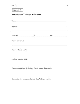 UHSCC 29
Spiritual Care Volunteer Application
Name: ________________________________________________________________
Address: ______________________________________________________________
______________________________________________________________________
Phone: (h) __________________ (m) __________________ (w) __________________
Current Occupation:
______________________________________________________________________
Current volunteer work:
Previous volunteer work:
Training or experience in Spiritual Care or Mental Health work:
Reasons that you are pursing Spiritual Care Volunteer service:
Appendix B
 