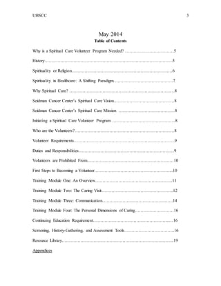 UHSCC 3
May 2014
Table of Contents
Why is a Spiritual Care Volunteer Program Needed? ………….…………………5
History…………………………………………………………….……………….5
Spirituality or Religion………………………….…………………………………6
Spirituality in Healthcare: A Shifting Paradigm……….…………….…………….7
Why Spiritual Care? …………………………………………………………….…8
Seidman Cancer Center’s Spiritual Care Vision……………………………………8
Seidman Cancer Center’s Spiritual Care Mission …………………………………8
Initiating a Spiritual Care Volunteer Program ……………………………………..8
Who are the Volunteers?……………………………………………………………8
Volunteer Requirements…………………………………………………………….9
Duties and Responsibilities…………………………………………………………9
Volunteers are Prohibited From……………………………………………………10
First Steps to Becoming a Volunteer………………….…………………………...10
Training Module One: An Overview………………………………………….…..11
Training Module Two: The Caring Visit…………………………………………..12
Training Module Three: Communication………………………………………….14
Training Module Four: The Personal Dimensions of Caring………………………16
Continuing Education Requirement……………………………………………..…16
Screening, History-Gathering, and Assessment Tools……………………………..16
Resource Library…………………………………………………………….……..19
Appendices
 