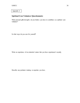 UHSCC 30
Spiritual Care Volunteer Questionnaire
What personal gifts/strengths do you believe you have to contribute as a spiritual care
volunteer?
In what ways do you care for yourself?
Write an experience of an existential nature that you have experienced recently.
Describe any pertinent training or expertise you have.
Appendix C
 