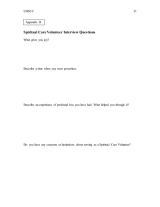 UHSCC 31
Spiritual Care Volunteer Interview Questions
What gives you joy?
Describe a time when you were powerless.
Describe an experience of profound loss you have had. What helped you through it?
Do you have any concerns or hesitations about serving as a Spiritual Care Volunteer?
Appendix D
 